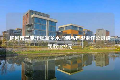 讷河市二克浅镇富乡水泥制品有限责任公司被罚款10755元