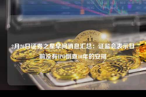 2月26日证券之星早间消息汇总：证监会表示目前没有IPO倒查10年的安排