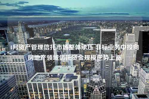 4月资产管理信托市场整体承压 非标业务中投向房地产领域信托资金规模逆势上涨