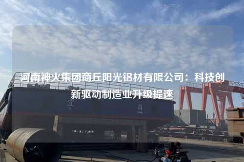 河南神火集团商丘阳光铝材有限公司：科技创新驱动制造业升级提速